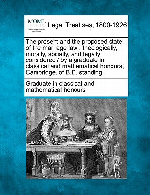 The Present and the Proposed State of the Marriage Law: Theologically, Morally, Socially, and Legally Considered / By a Graduate in Classical and Mathematical Honours, Cambridge, of B.D. Standing.