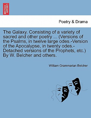 The Galaxy. Consisting of a Variety of Sacred and Other Poetry ... (Versions of the Psalms, in Twelve Large Odes.-Version of the Apocalypse, in Twenty ... the Prophets, Etc.) by W. Belcher and Others.