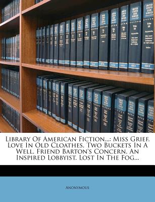 Library of American Fiction...: Miss Grief. Love in Old Cloathes. Two Buckets in a Well. Friend Barton's Concern. an Inspired Lobbyist. Lost in the Fog...